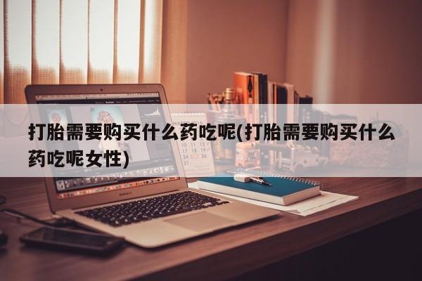 打胎药货到付款打胎需要购买什么药吃呢(打胎需要购买什么药吃呢女性)
