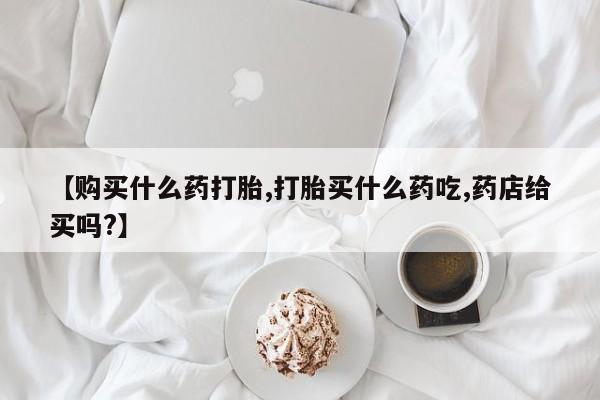 打胎药货到付款【购买什么药打胎,打胎买什么药吃,药店给买吗?】
