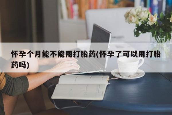 打胎药货到付款怀孕个月能不能用打胎药(怀孕了可以用打胎药吗)