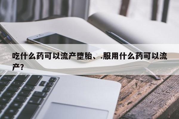 打胎药货到付款吃什么药可以流产堕胎、.服用什么药可以流产？